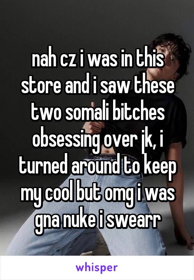 nah cz i was in this store and i saw these two somali bitches obsessing over jk, i turned around to keep my cool but omg i was gna nuke i swearr