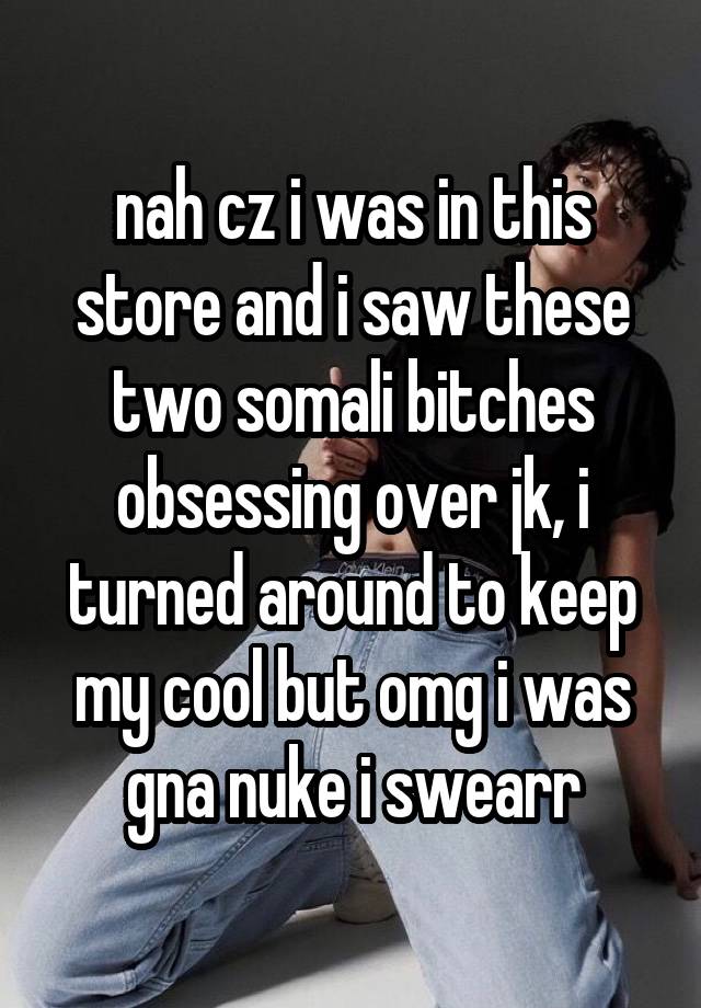 nah cz i was in this store and i saw these two somali bitches obsessing over jk, i turned around to keep my cool but omg i was gna nuke i swearr