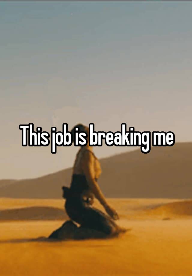 This job is breaking me