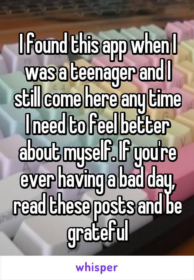 I found this app when I was a teenager and I still come here any time I need to feel better about myself. If you're ever having a bad day, read these posts and be grateful