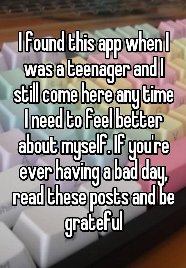 I found this app when I was a teenager and I still come here any time I need to feel better about myself. If you're ever having a bad day, read these posts and be grateful