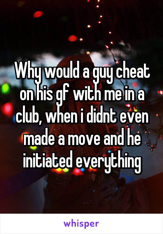 Why would a guy cheat on his gf with me in a club, when i didnt even made a move and he initiated everything