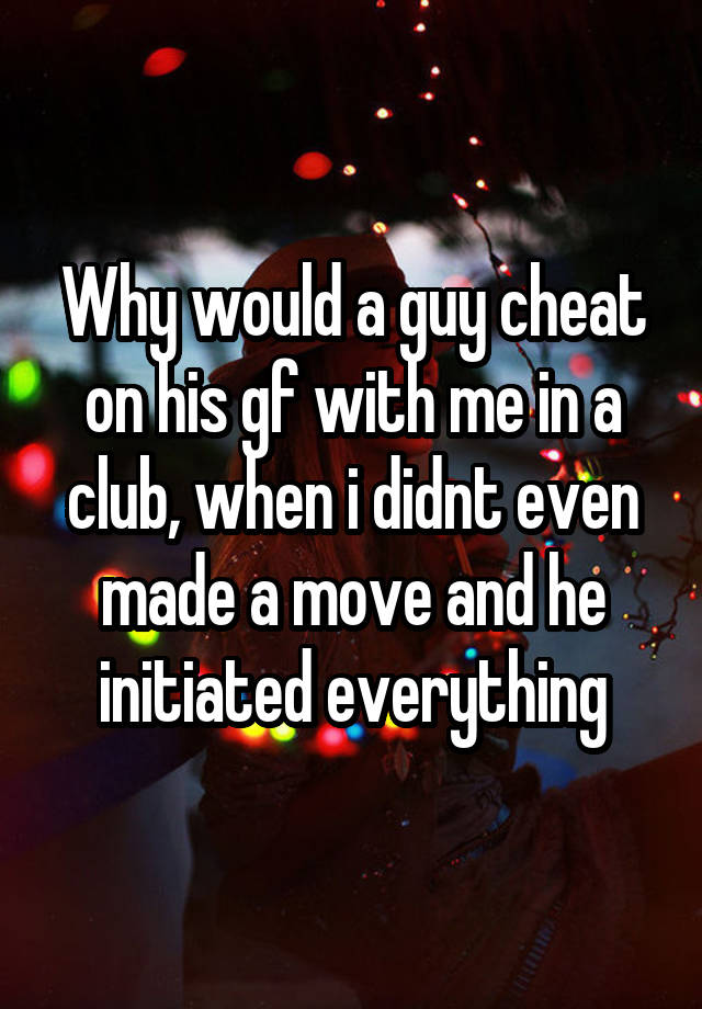 Why would a guy cheat on his gf with me in a club, when i didnt even made a move and he initiated everything