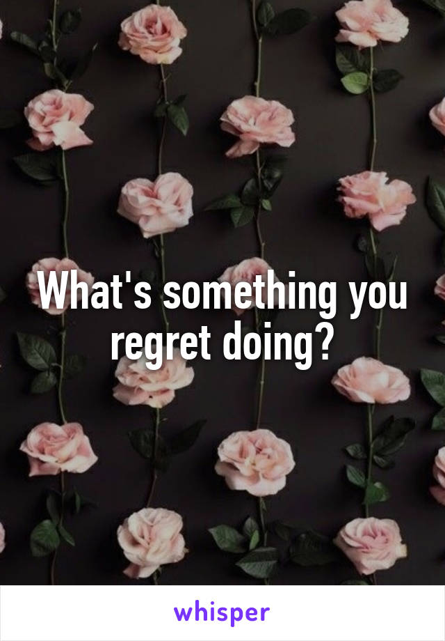 What's something you regret doing?