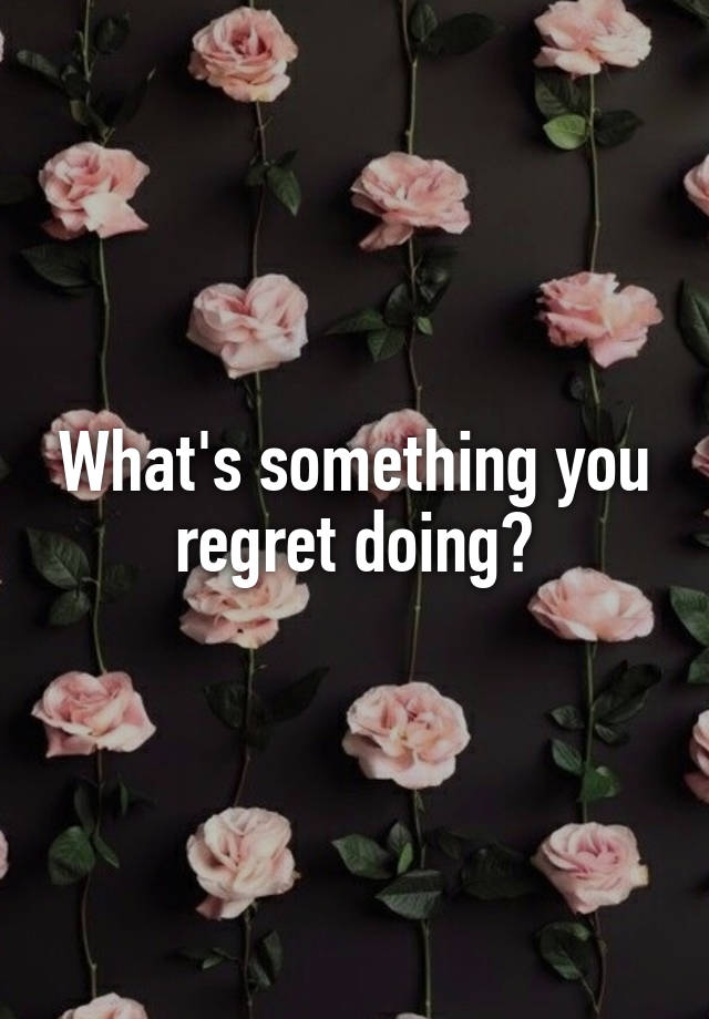 What's something you regret doing?