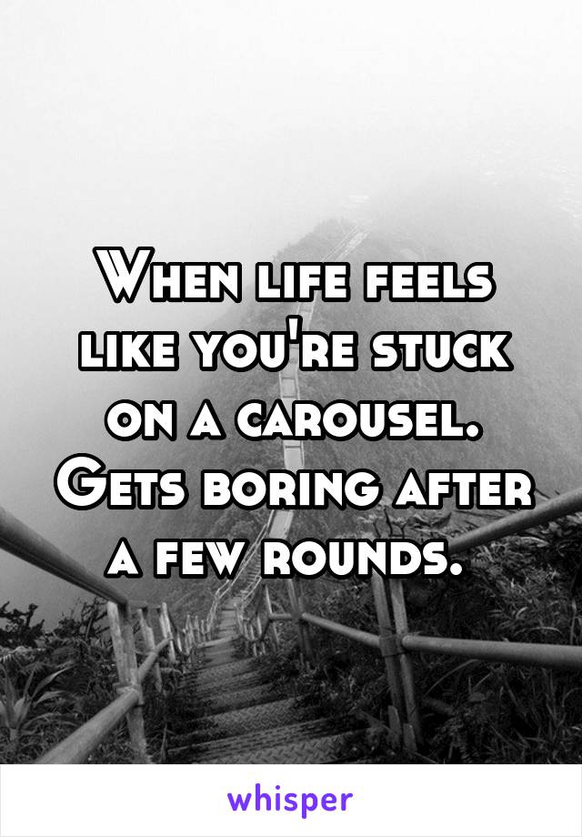 When life feels like you're stuck on a carousel. Gets boring after a few rounds. 