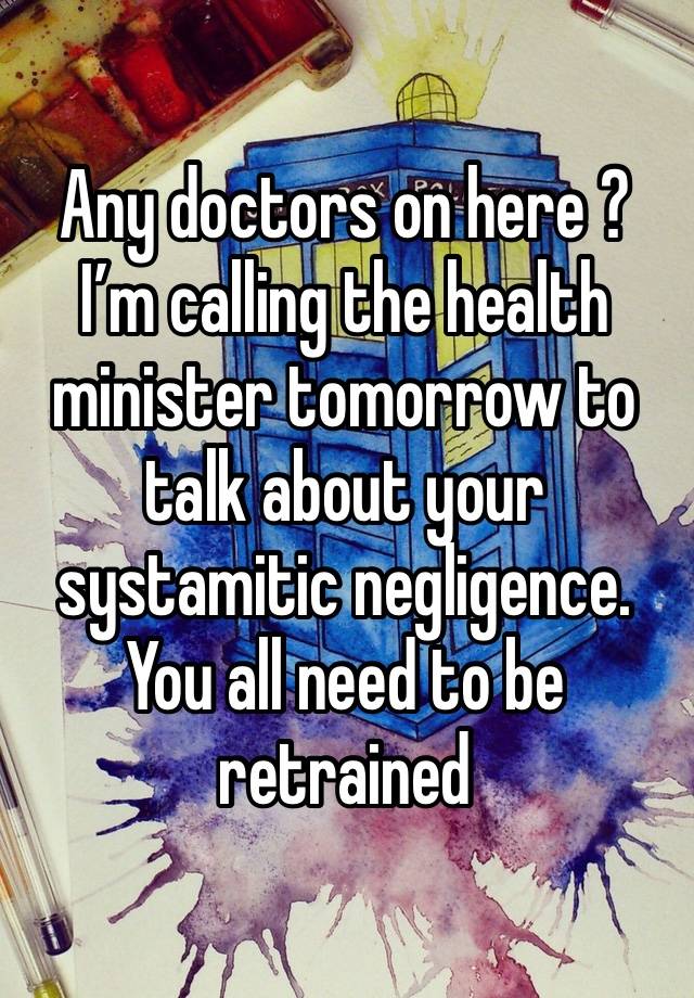 Any doctors on here ? I’m calling the health minister tomorrow to talk about your systamitic negligence. You all need to be retrained 