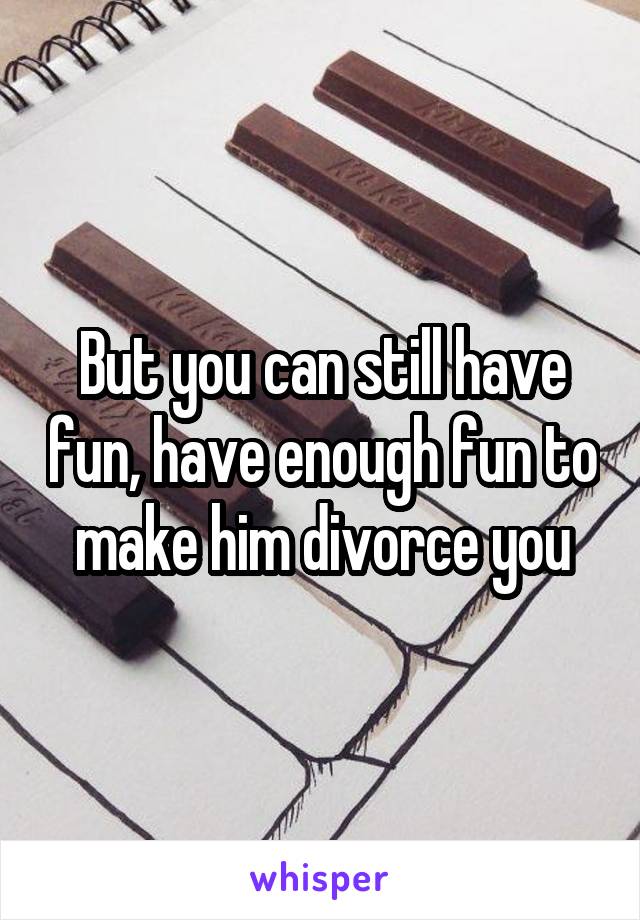  But you can still have fun, have enough fun to make him divorce you