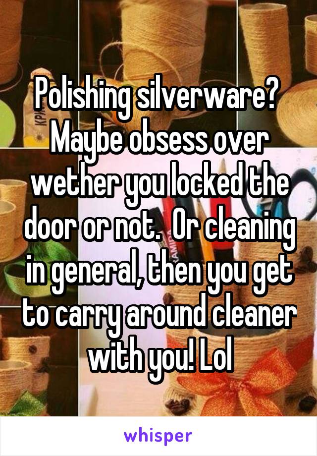 Polishing silverware?  Maybe obsess over wether you locked the door or not.  Or cleaning in general, then you get to carry around cleaner with you! Lol