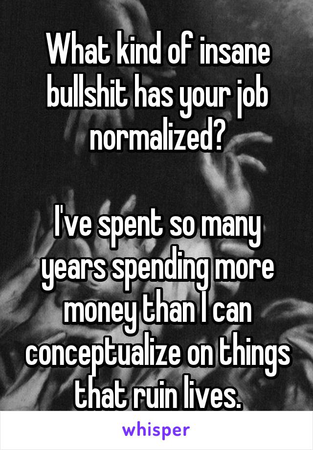 What kind of insane bullshit has your job normalized?

I've spent so many years spending more money than I can conceptualize on things that ruin lives.