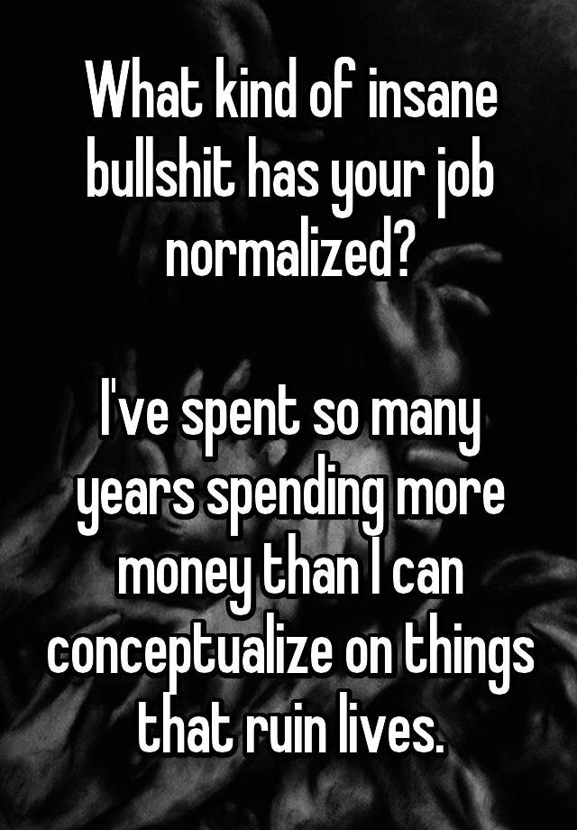 What kind of insane bullshit has your job normalized?

I've spent so many years spending more money than I can conceptualize on things that ruin lives.