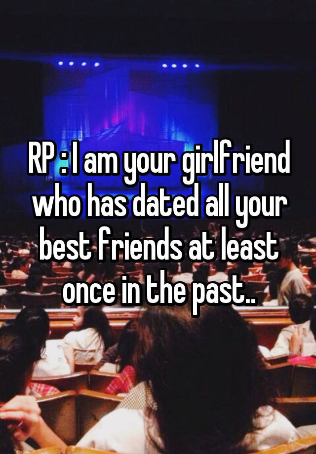 RP : I am your girlfriend who has dated all your best friends at least once in the past..