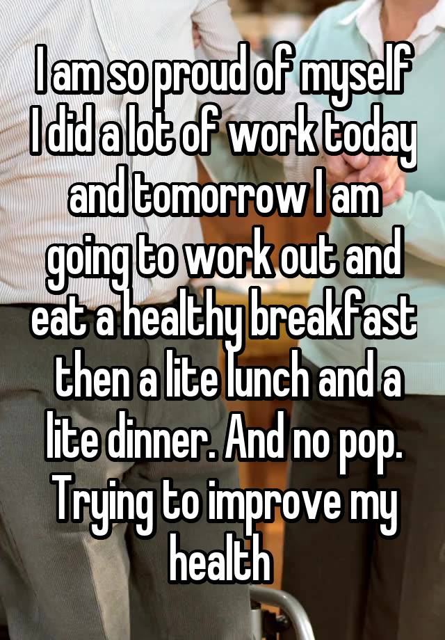 I am so proud of myself I did a lot of work today and tomorrow I am going to work out and eat a healthy breakfast  then a lite lunch and a lite dinner. And no pop. Trying to improve my health 