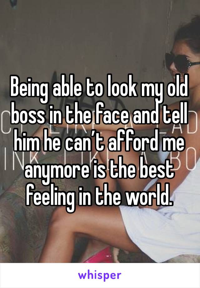 Being able to look my old boss in the face and tell him he can’t afford me anymore is the best feeling in the world. 