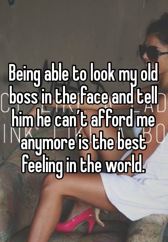 Being able to look my old boss in the face and tell him he can’t afford me anymore is the best feeling in the world. 