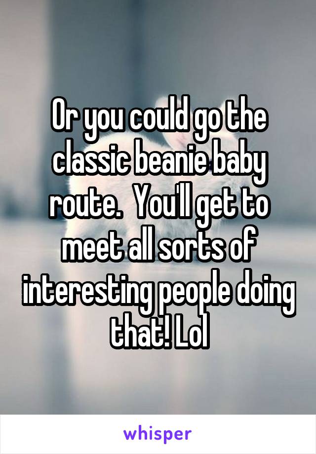 Or you could go the classic beanie baby route.  You'll get to meet all sorts of interesting people doing that! Lol