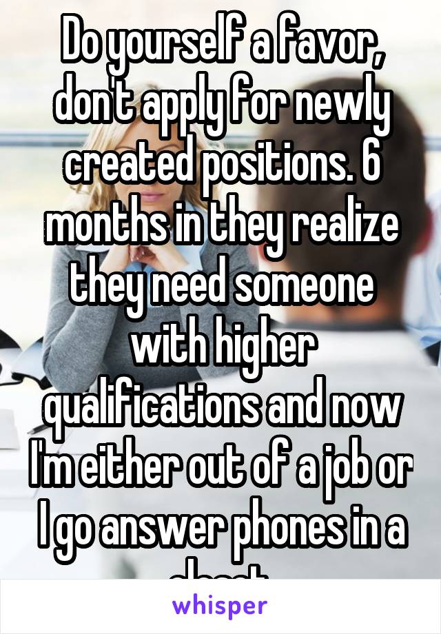 Do yourself a favor, don't apply for newly created positions. 6 months in they realize they need someone with higher qualifications and now I'm either out of a job or I go answer phones in a closet.