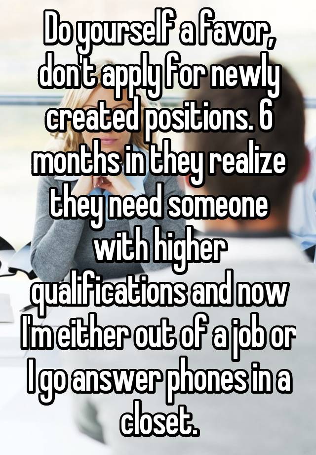 Do yourself a favor, don't apply for newly created positions. 6 months in they realize they need someone with higher qualifications and now I'm either out of a job or I go answer phones in a closet.