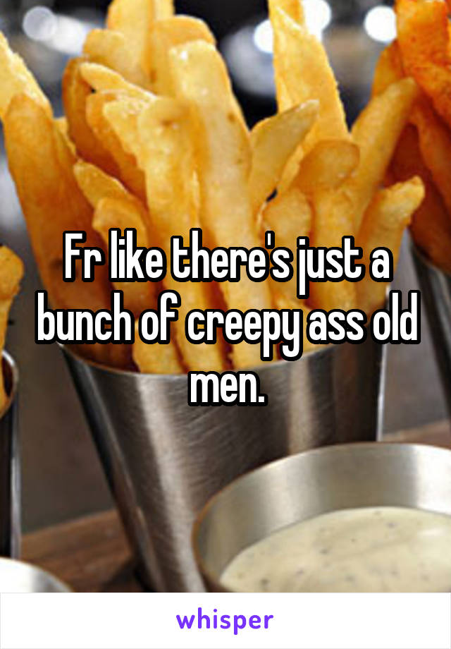 Fr like there's just a bunch of creepy ass old men.