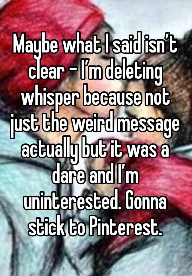 Maybe what I said isn’t clear - I’m deleting whisper because not just the weird message actually but it was a dare and I’m uninterested. Gonna stick to Pinterest. 