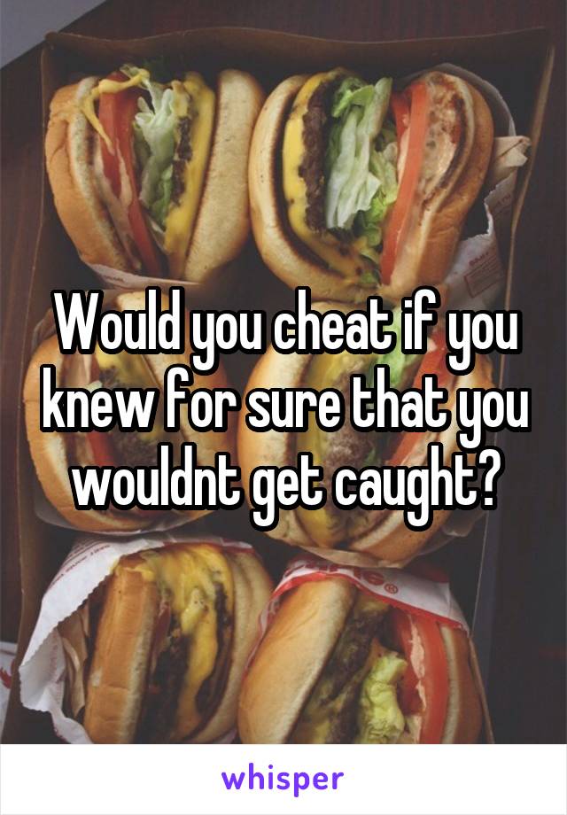 Would you cheat if you knew for sure that you wouldnt get caught?