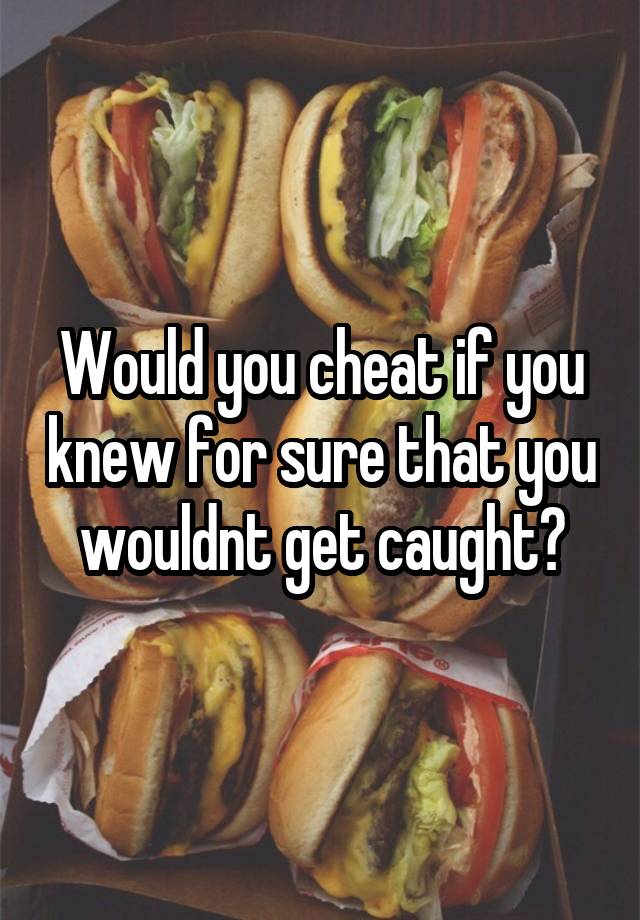 Would you cheat if you knew for sure that you wouldnt get caught?