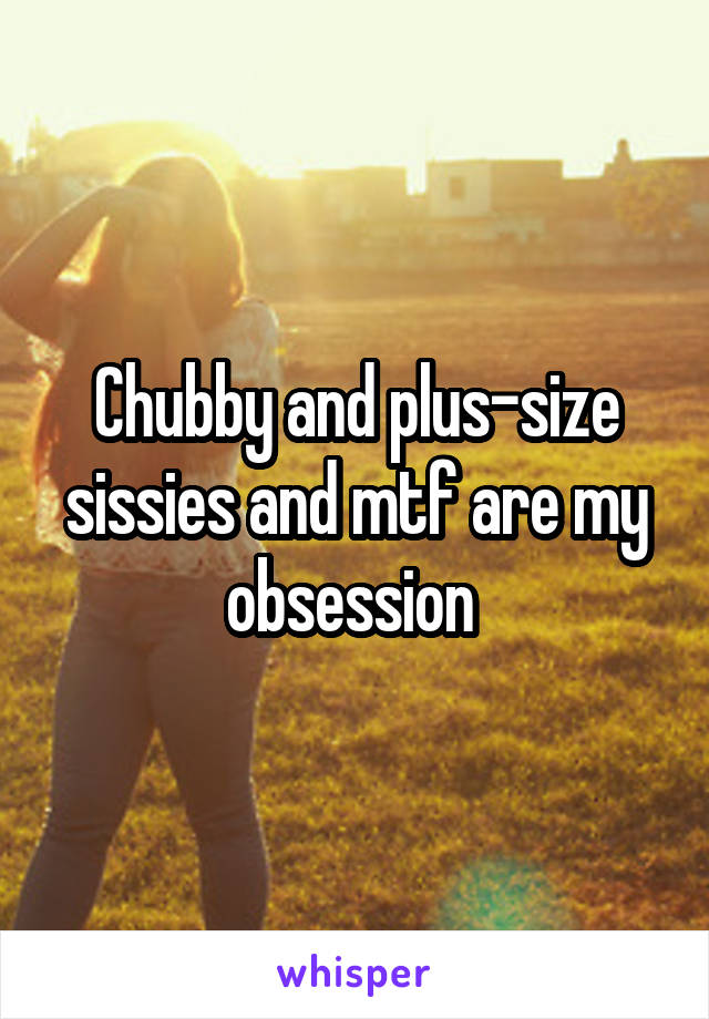 Chubby and plus-size sissies and mtf are my obsession 