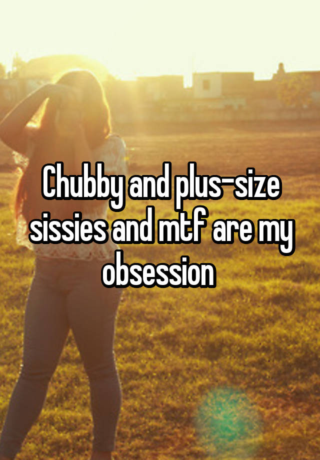 Chubby and plus-size sissies and mtf are my obsession 