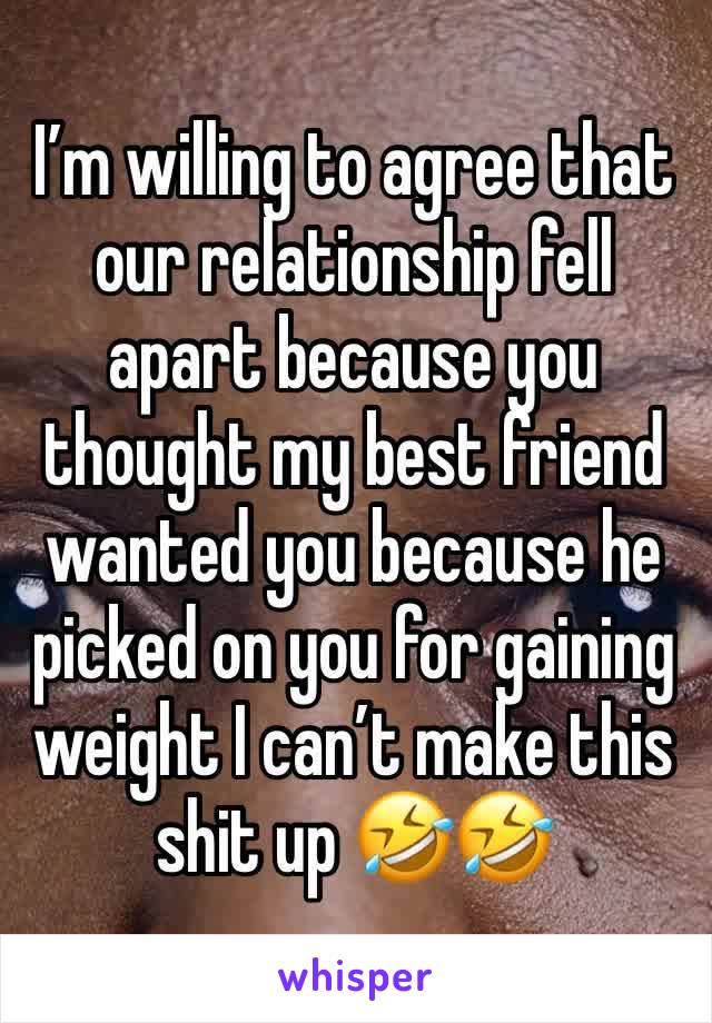 I’m willing to agree that our relationship fell apart because you thought my best friend wanted you because he picked on you for gaining weight I can’t make this shit up 🤣🤣