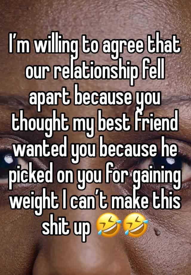 I’m willing to agree that our relationship fell apart because you thought my best friend wanted you because he picked on you for gaining weight I can’t make this shit up 🤣🤣