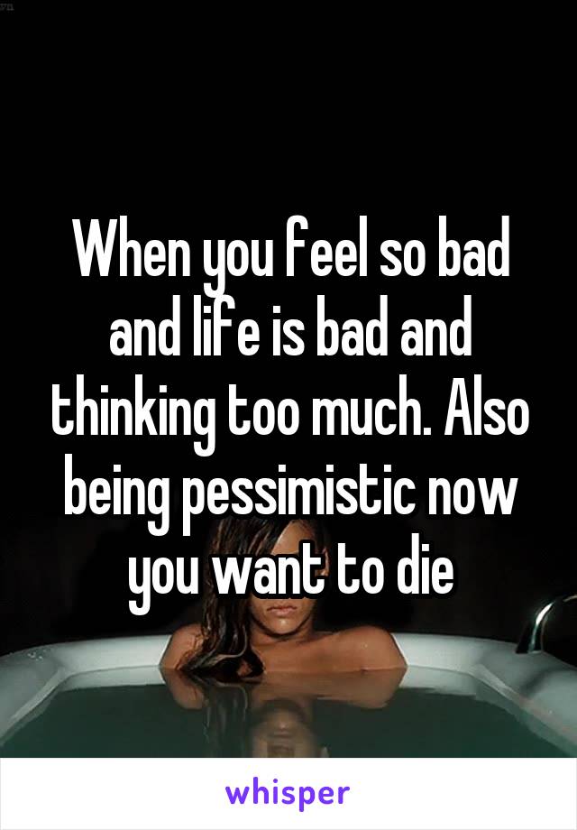 When you feel so bad and life is bad and thinking too much. Also being pessimistic now you want to die