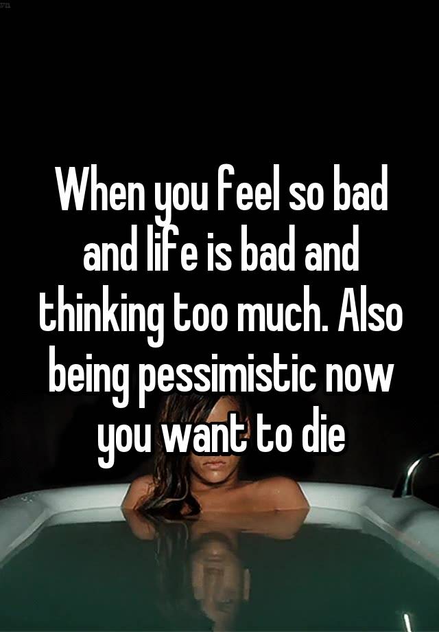 When you feel so bad and life is bad and thinking too much. Also being pessimistic now you want to die