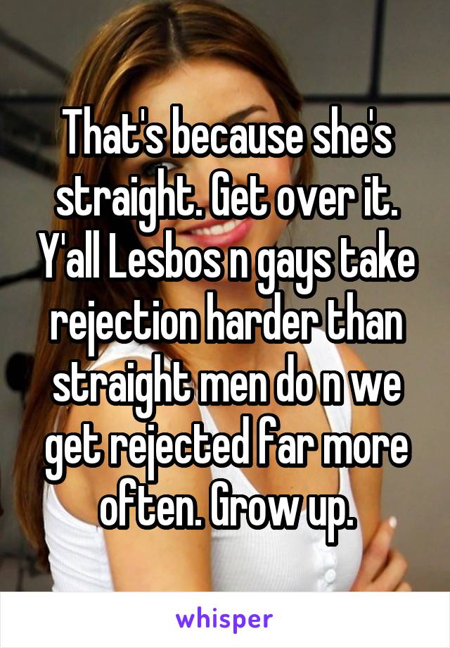 That's because she's straight. Get over it. Y'all Lesbos n gays take rejection harder than straight men do n we get rejected far more often. Grow up.