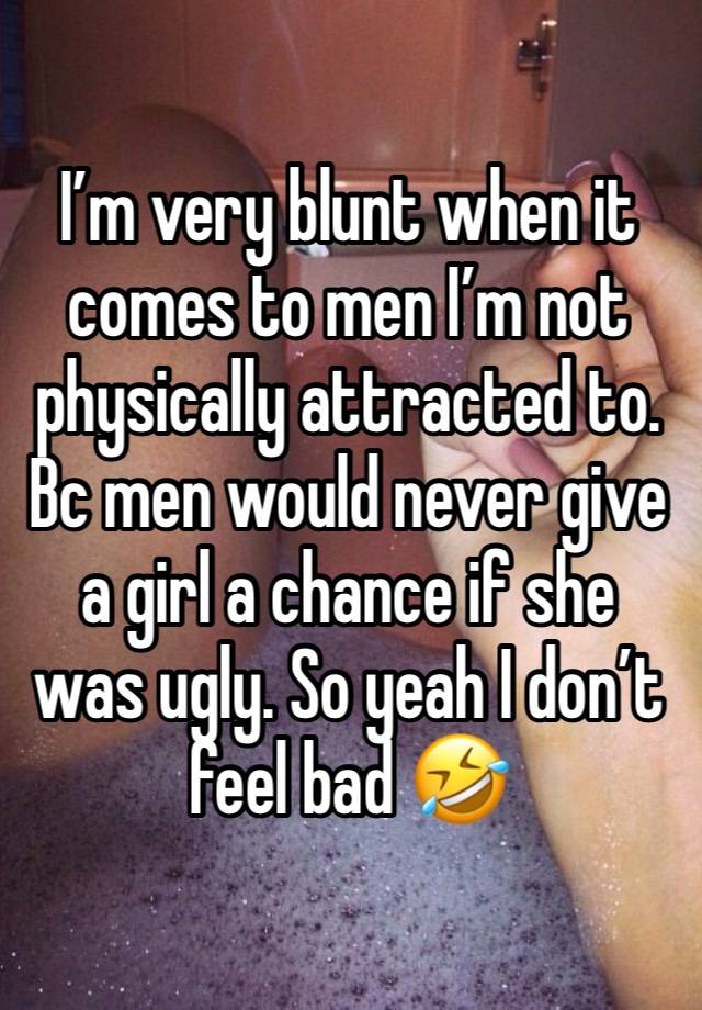 I’m very blunt when it comes to men I’m not physically attracted to. Bc men would never give a girl a chance if she was ugly. So yeah I don’t feel bad 🤣