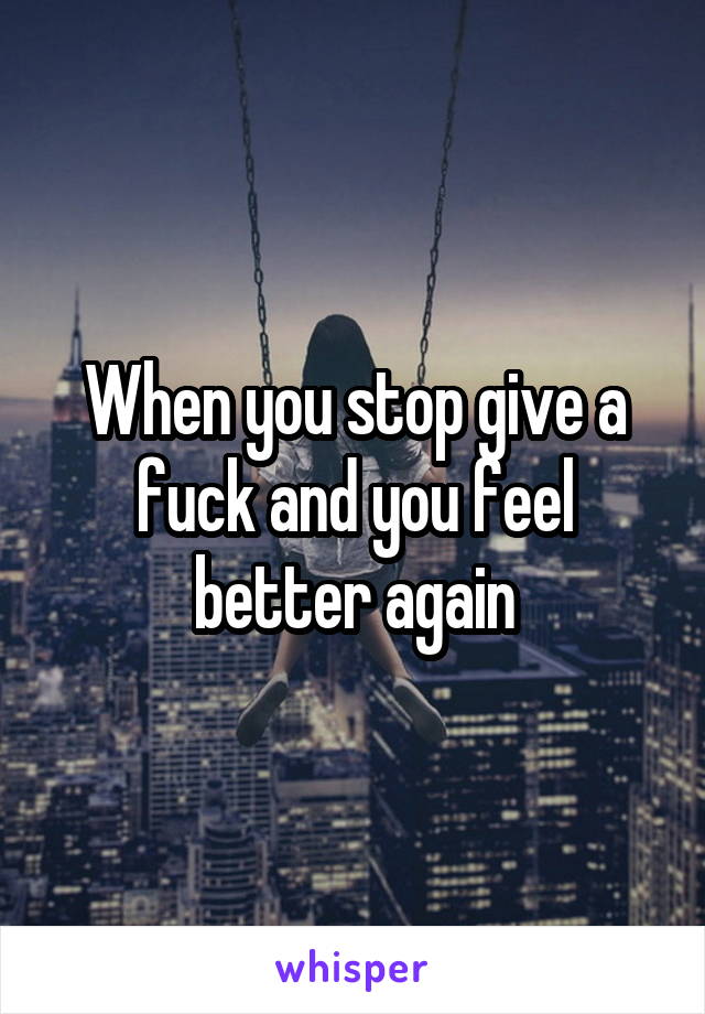 When you stop give a fuck and you feel better again