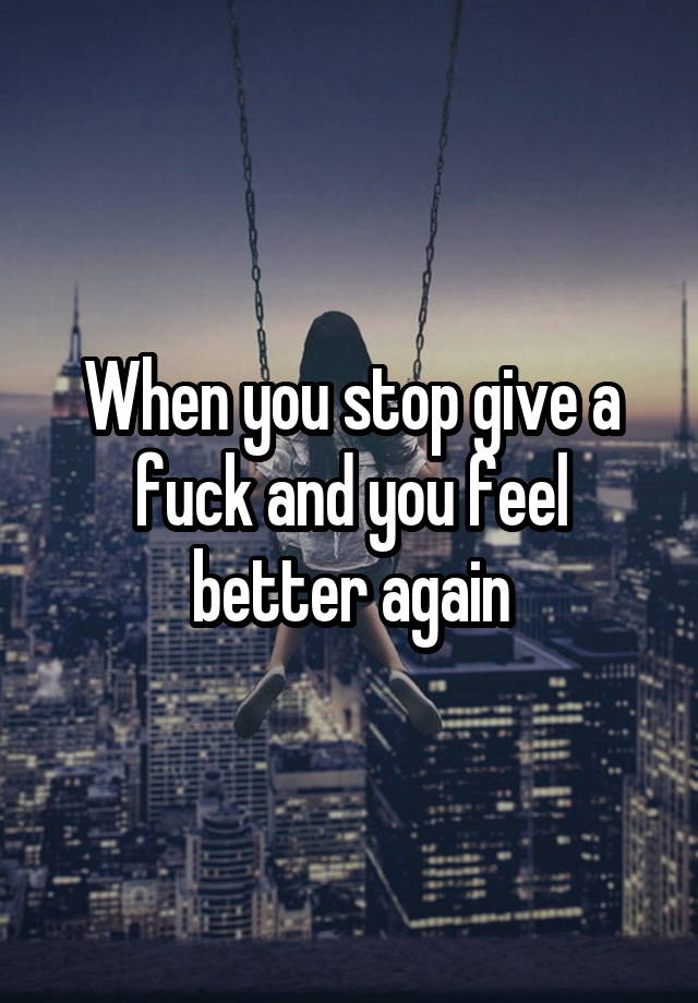 When you stop give a fuck and you feel better again