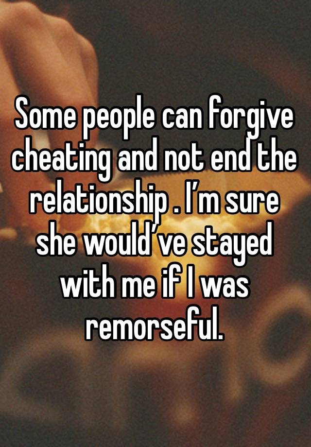 Some people can forgive cheating and not end the relationship . I’m sure she would’ve stayed with me if I was remorseful. 