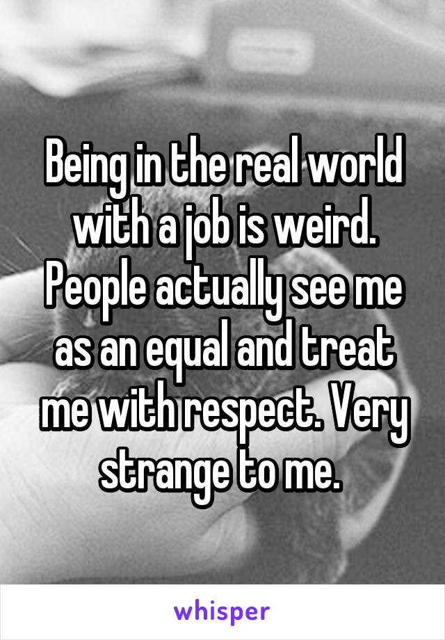 Being in the real world with a job is weird. People actually see me as an equal and treat me with respect. Very strange to me. 