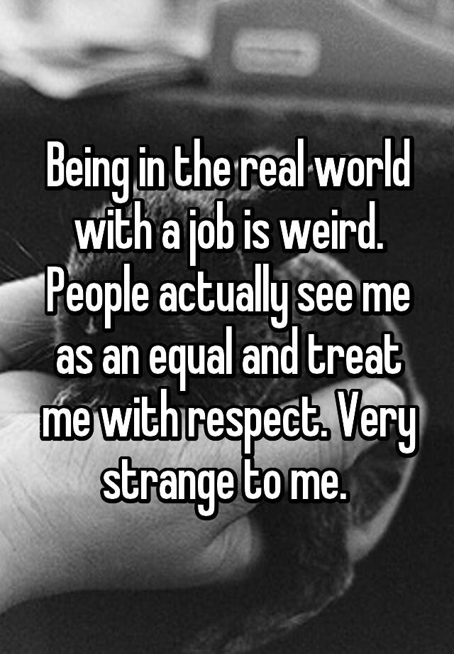 Being in the real world with a job is weird. People actually see me as an equal and treat me with respect. Very strange to me. 