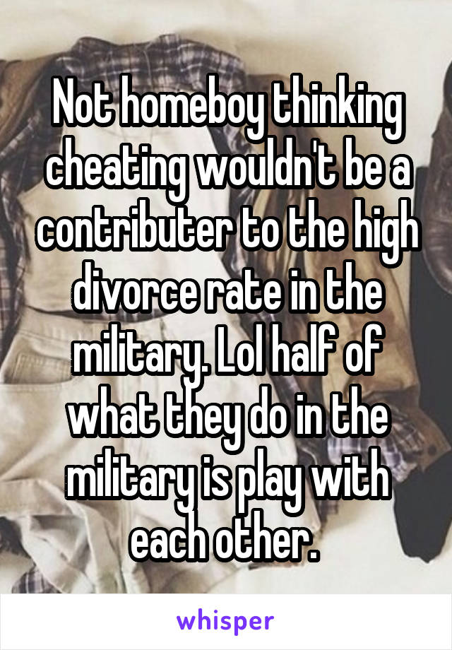 Not homeboy thinking cheating wouldn't be a contributer to the high divorce rate in the military. Lol half of what they do in the military is play with each other. 