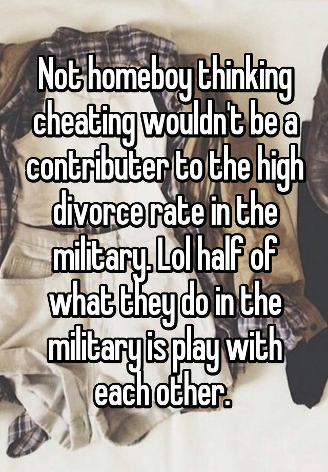 Not homeboy thinking cheating wouldn't be a contributer to the high divorce rate in the military. Lol half of what they do in the military is play with each other. 