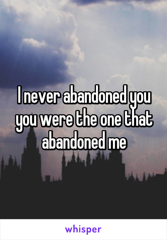 I never abandoned you you were the one that abandoned me