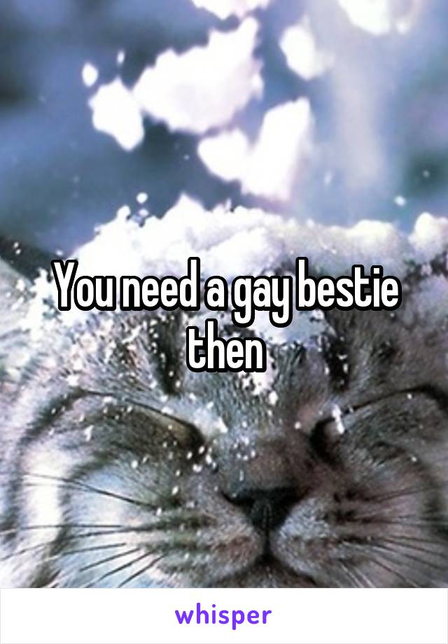 You need a gay bestie then