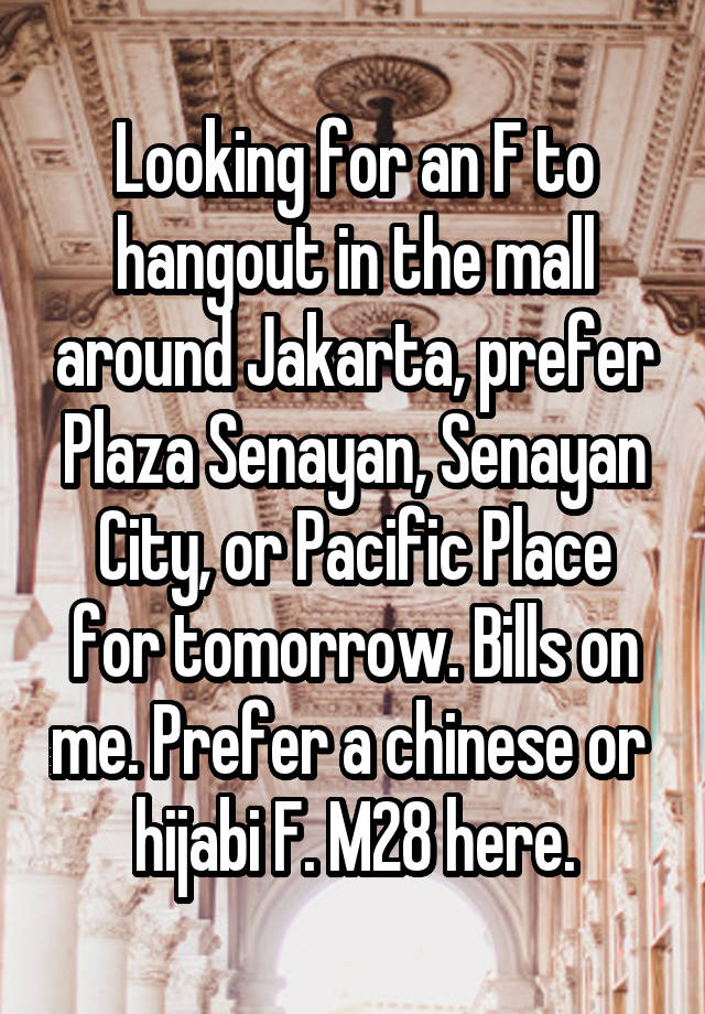 Looking for an F to hangout in the mall around Jakarta, prefer Plaza Senayan, Senayan City, or Pacific Place for tomorrow. Bills on me. Prefer a chinese or  hijabi F. M28 here.