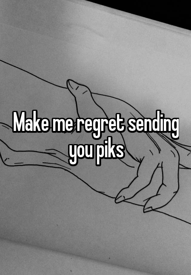 Make me regret sending you piks