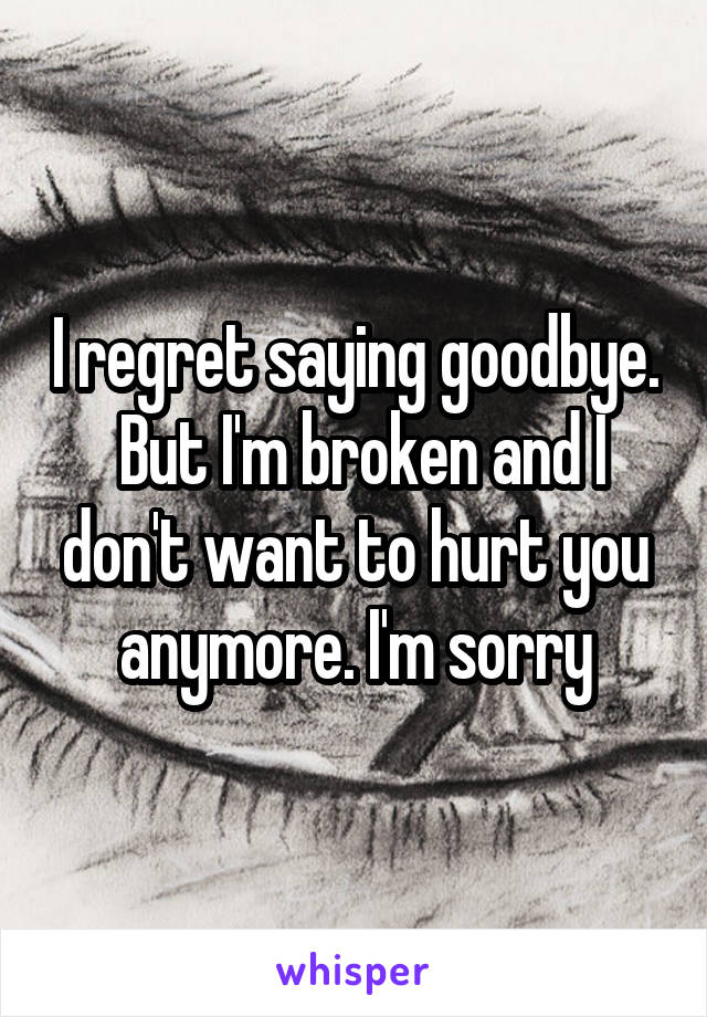 I regret saying goodbye.  But I'm broken and I don't want to hurt you anymore. I'm sorry