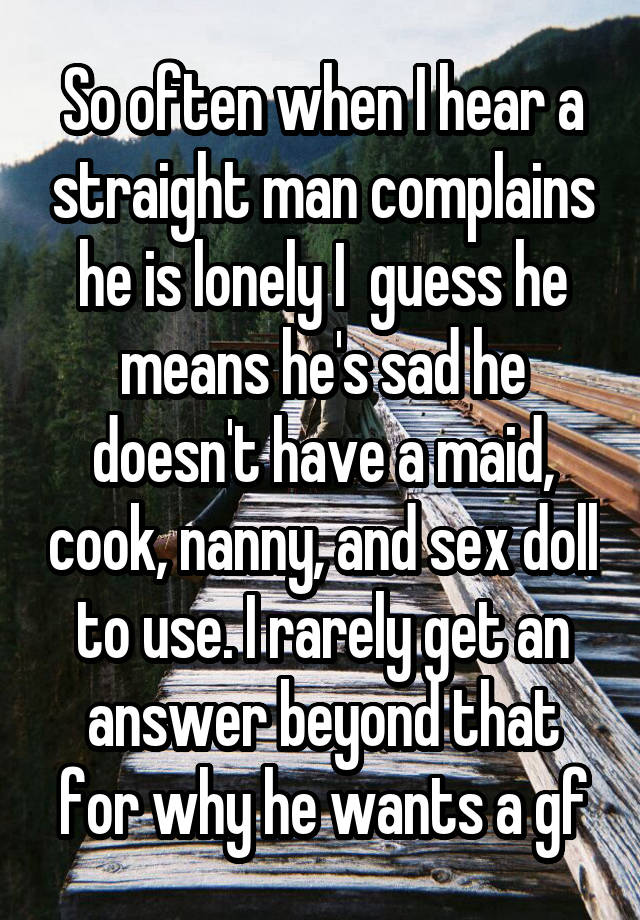 So often when I hear a straight man complains he is lonely I  guess he means he's sad he doesn't have a maid, cook, nanny, and sex doll to use. I rarely get an answer beyond that for why he wants a gf
