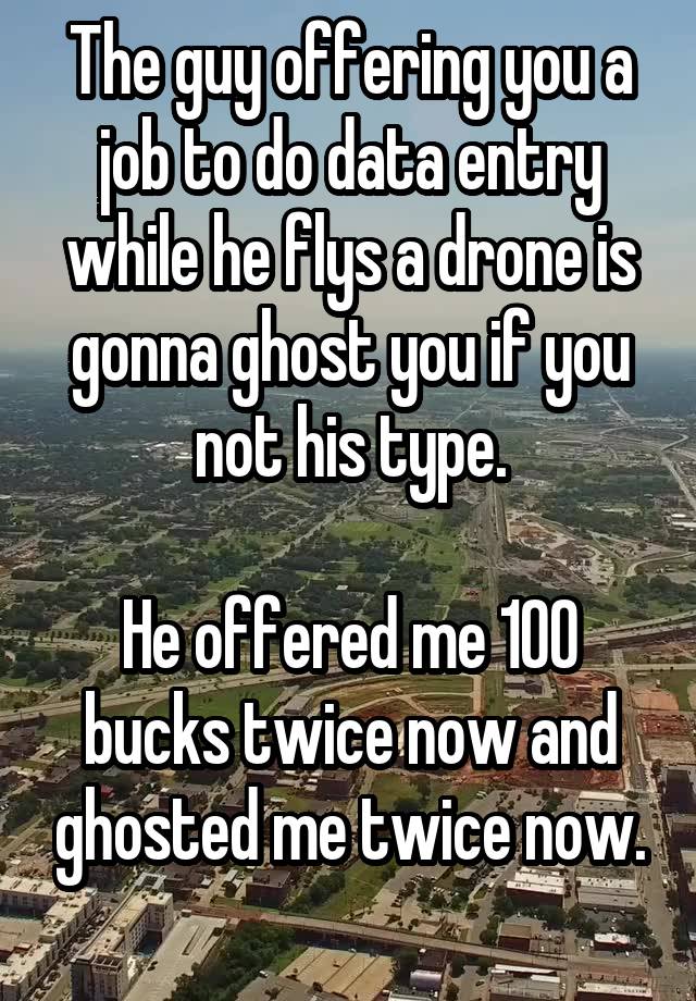 The guy offering you a job to do data entry while he flys a drone is gonna ghost you if you not his type.

He offered me 100 bucks twice now and ghosted me twice now.
