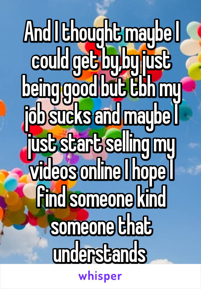 And I thought maybe I could get by,by just being good but tbh my job sucks and maybe I just start selling my videos online I hope I find someone kind someone that understands 