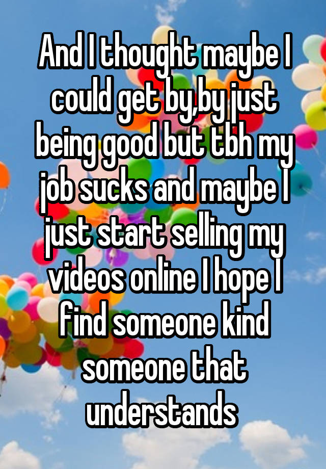 And I thought maybe I could get by,by just being good but tbh my job sucks and maybe I just start selling my videos online I hope I find someone kind someone that understands 